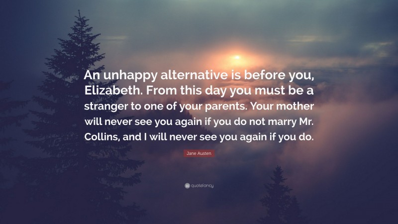 Jane Austen Quote: “An unhappy alternative is before you, Elizabeth. From this day you must be a stranger to one of your parents. Your mother will never see you again if you do not marry Mr. Collins, and I will never see you again if you do.”