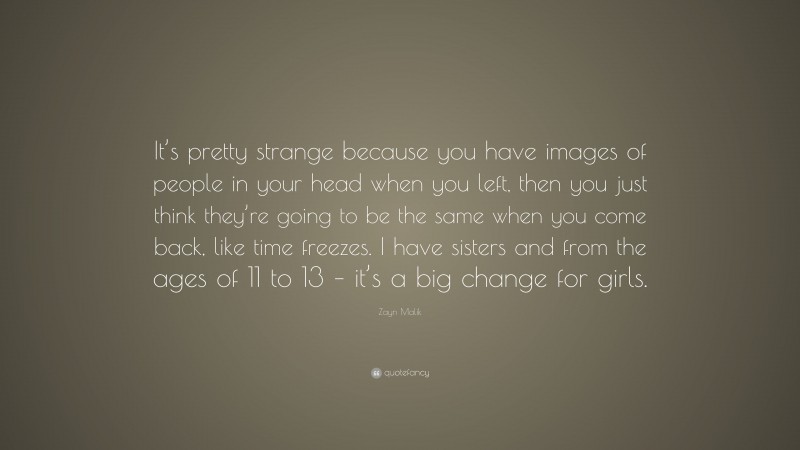 Zayn Malik Quote: “It’s pretty strange because you have images of people in your head when you left, then you just think they’re going to be the same when you come back, like time freezes. I have sisters and from the ages of 11 to 13 – it’s a big change for girls.”