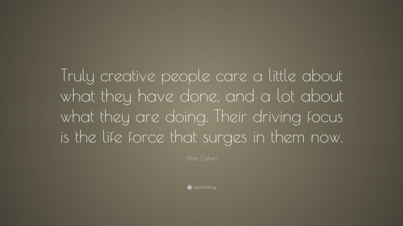 Alan Cohen Quote: “Truly creative people care a little about what they have done, and a lot about what they are doing. Their driving focus is the life force that surges in them now.”