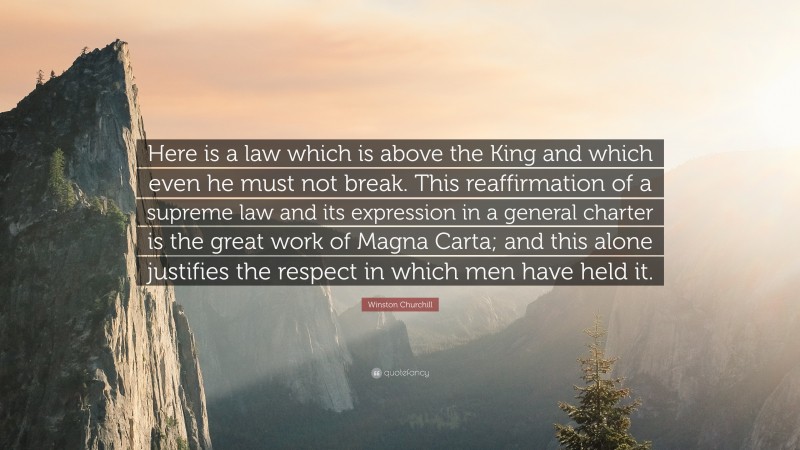 Winston Churchill Quote: “Here is a law which is above the King and which even he must not break. This reaffirmation of a supreme law and its expression in a general charter is the great work of Magna Carta; and this alone justifies the respect in which men have held it.”