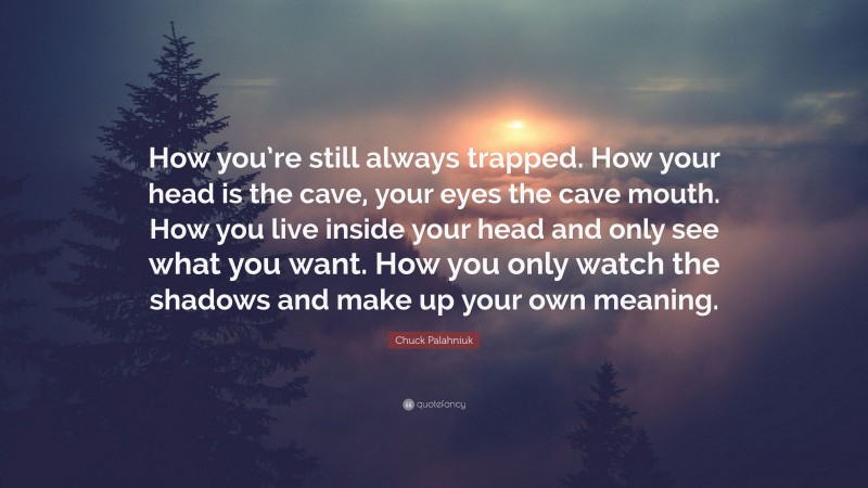Chuck Palahniuk Quote: “How you’re still always trapped. How your head is the cave, your eyes the cave mouth. How you live inside your head and only see what you want. How you only watch the shadows and make up your own meaning.”