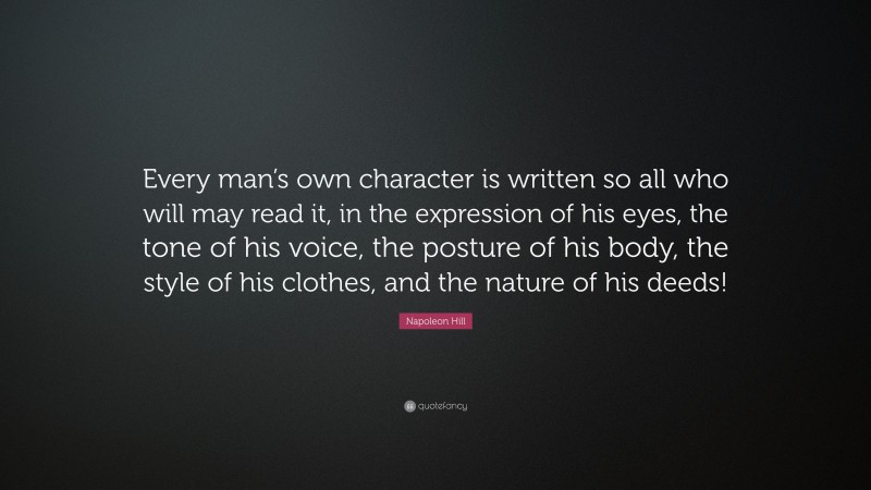 Napoleon Hill Quote: “Every man’s own character is written so all who will may read it, in the expression of his eyes, the tone of his voice, the posture of his body, the style of his clothes, and the nature of his deeds!”