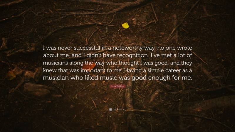 Lana Del Rey Quote: “I was never successful in a noteworthy way, no one wrote about me, and I didn’t have recognition. I’ve met a lot of musicians along the way who thought I was good, and they knew that was important to me. Having a simple career as a musician who liked music was good enough for me.”