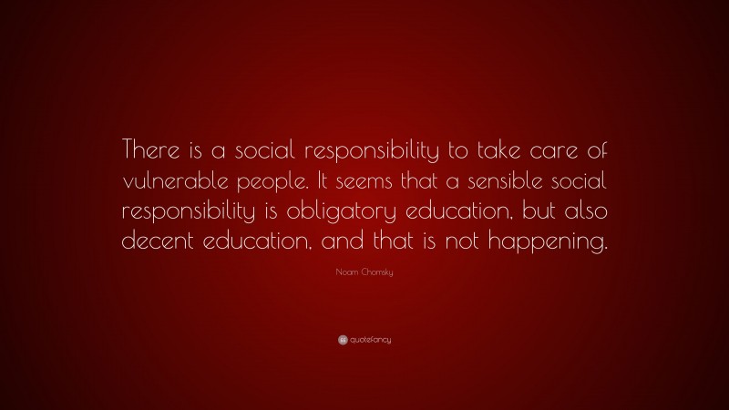 Noam Chomsky Quote: “There is a social responsibility to take care of vulnerable people. It seems that a sensible social responsibility is obligatory education, but also decent education, and that is not happening.”