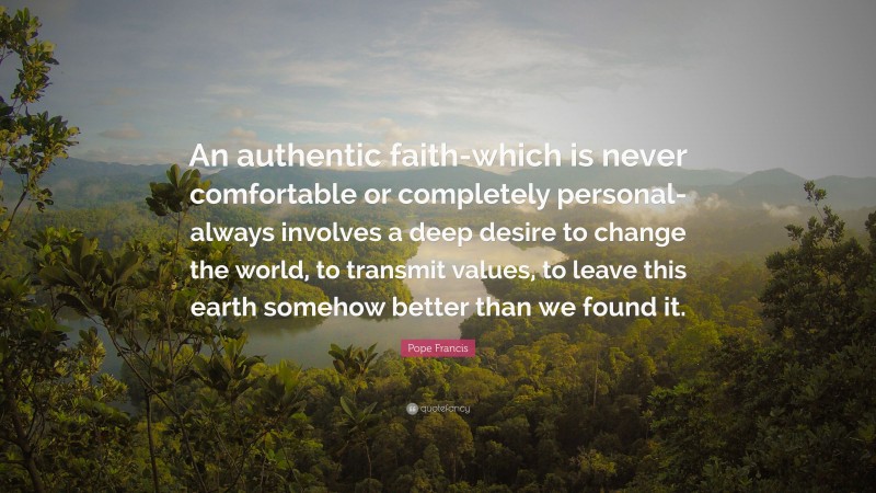 Pope Francis Quote: “An authentic faith-which is never comfortable or completely personal-always involves a deep desire to change the world, to transmit values, to leave this earth somehow better than we found it.”