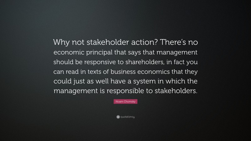 Noam Chomsky Quote: “Why not stakeholder action? There’s no economic principal that says that management should be responsive to shareholders, in fact you can read in texts of business economics that they could just as well have a system in which the management is responsible to stakeholders.”