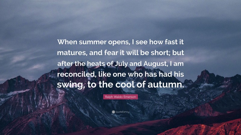 Ralph Waldo Emerson Quote: “When summer opens, I see how fast it matures, and fear it will be short; but after the heats of July and August, I am reconciled, like one who has had his swing, to the cool of autumn.”