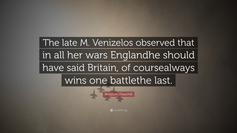 Winston Churchill Quote: “The late M. Venizelos observed that in all her wars Englandhe should have said Britain, of coursealways wins one battlethe last.”
