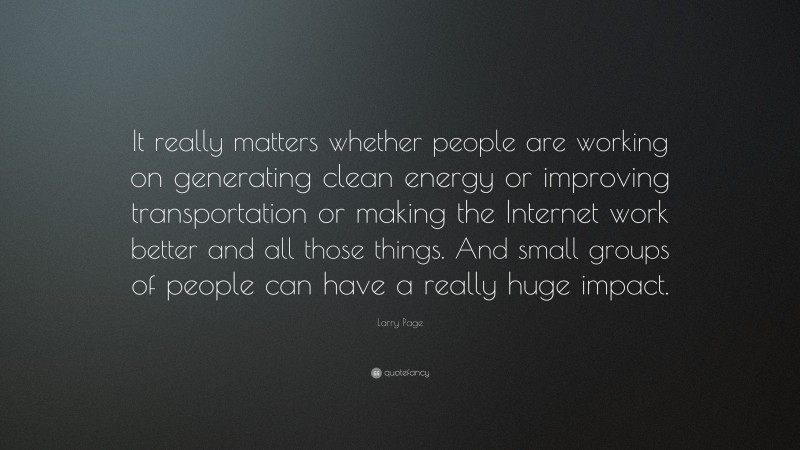 Larry Page Quote: “It really matters whether people are working on generating clean energy or improving transportation or making the Internet work better and all those things. And small groups of people can have a really huge impact.”