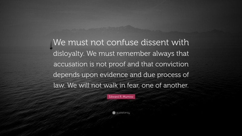 Edward R. Murrow Quote: “We must not confuse dissent with disloyalty. We must remember always that accusation is not proof and that conviction depends upon evidence and due process of law. We will not walk in fear, one of another.”