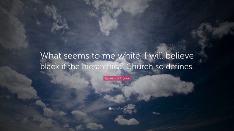 Ignatius of Loyola Quote: “What seems to me white, I will believe black if the hierarchical Church so defines.”
