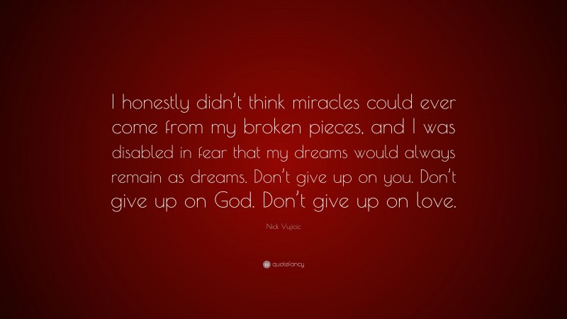 Nick Vujicic Quote: “I honestly didn’t think miracles could ever come from my broken pieces, and I was disabled in fear that my dreams would always remain as dreams. Don’t give up on you. Don’t give up on God. Don’t give up on love.”