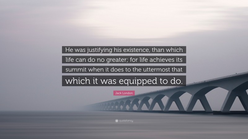 Jack London Quote: “He was justifying his existence, than which life can do no greater; for life achieves its summit when it does to the uttermost that which it was equipped to do.”