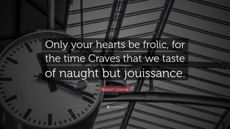Robert Greene Quote: “Only your hearts be frolic, for the time Craves that we taste of naught but jouissance.”