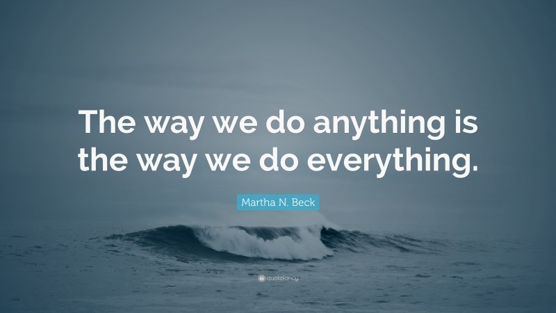 Martha N. Beck Quote: “The way we do anything is the way we do everything.”