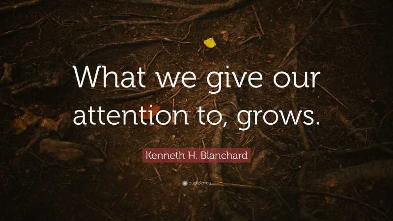 Kenneth H. Blanchard Quote: “What we give our attention to, grows.”