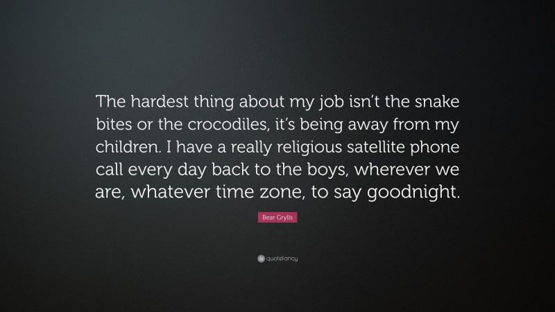 Bear Grylls Quote: “The hardest thing about my job isn’t the snake bites or the crocodiles, it’s being away from my children. I have a really religious satellite phone call every day back to the boys, wherever we are, whatever time zone, to say goodnight.”