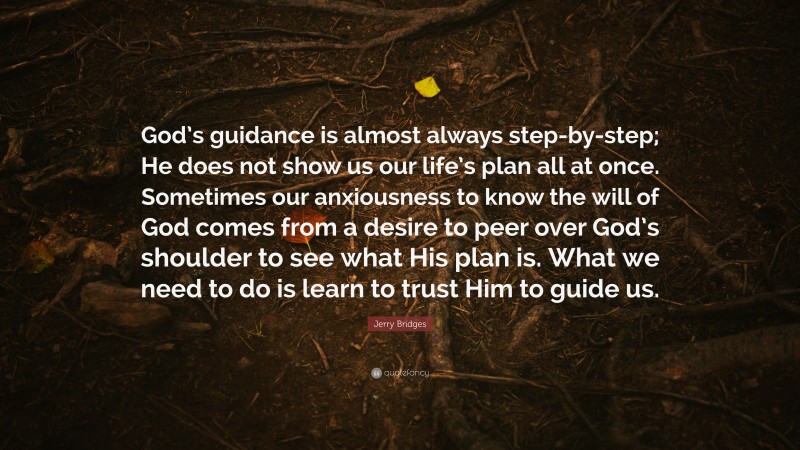 Jerry Bridges Quote: “God’s guidance is almost always step-by-step; He does not show us our life’s plan all at once. Sometimes our anxiousness to know the will of God comes from a desire to peer over God’s shoulder to see what His plan is. What we need to do is learn to trust Him to guide us.”