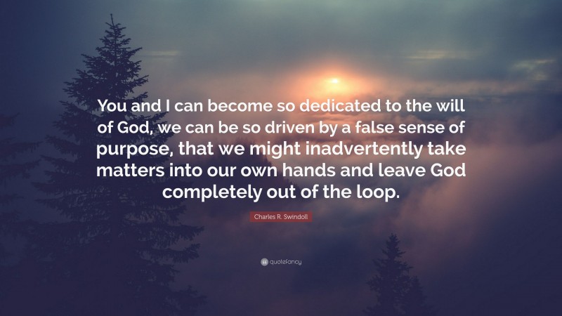 Charles R. Swindoll Quote: “You and I can become so dedicated to the will of God, we can be so driven by a false sense of purpose, that we might inadvertently take matters into our own hands and leave God completely out of the loop.”
