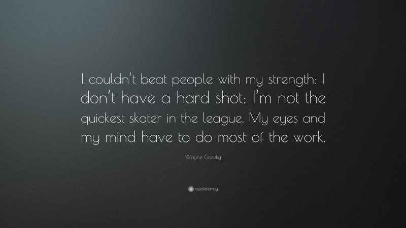 Wayne Gretzky Quote: “I couldn’t beat people with my strength; I don’t have a hard shot; I’m not the quickest skater in the league. My eyes and my mind have to do most of the work.”