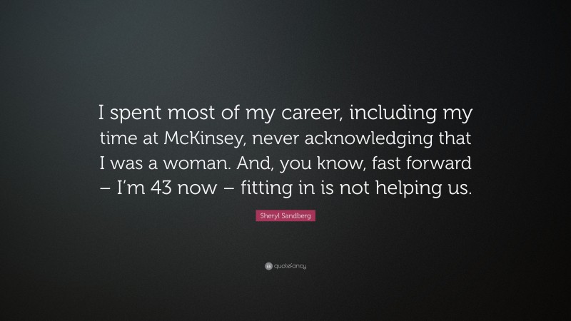 Sheryl Sandberg Quote: “I spent most of my career, including my time at McKinsey, never acknowledging that I was a woman. And, you know, fast forward – I’m 43 now – fitting in is not helping us.”