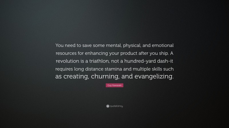 Guy Kawasaki Quote: “You need to save some mental, physical, and emotional resources for enhancing your product after you ship. A revolution is a triathlon, not a hundred-yard dash-it requires long distance stamina and multiple skills such as creating, churning, and evangelizing.”