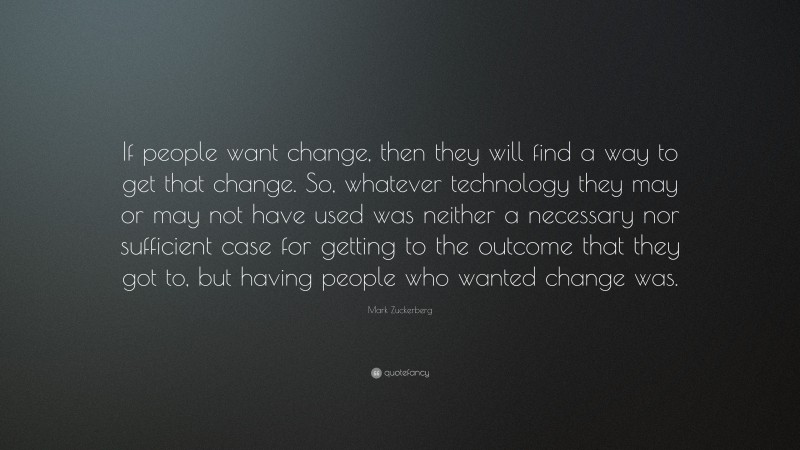 Mark Zuckerberg Quote: “If people want change, then they will find a way to get that change. So, whatever technology they may or may not have used was neither a necessary nor sufficient case for getting to the outcome that they got to, but having people who wanted change was.”