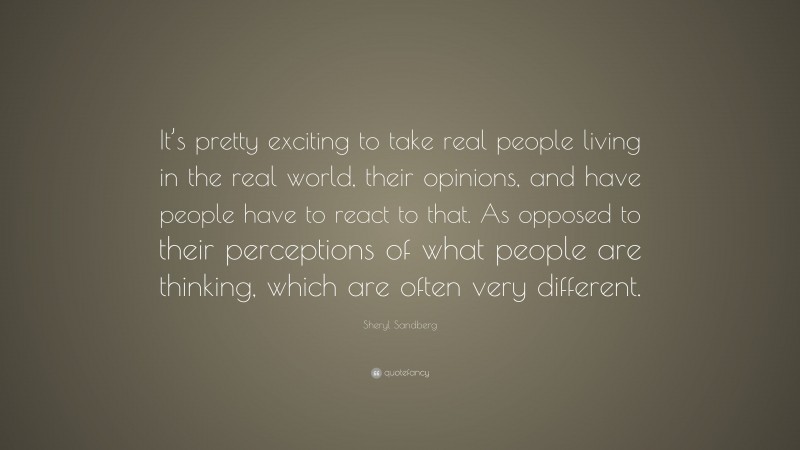 Sheryl Sandberg Quote: “It’s pretty exciting to take real people living in the real world, their opinions, and have people have to react to that. As opposed to their perceptions of what people are thinking, which are often very different.”