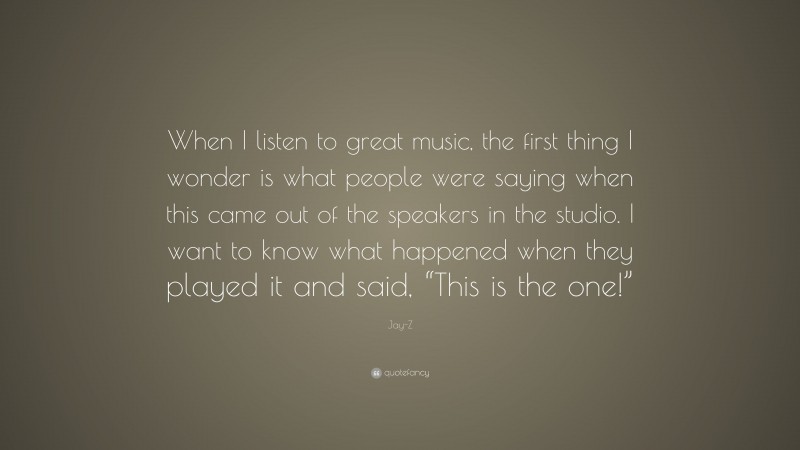 Jay-Z Quote: “When I listen to great music, the first thing I wonder is what people were saying when this came out of the speakers in the studio. I want to know what happened when they played it and said, “This is the one!””
