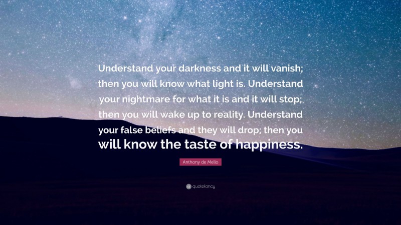 Anthony de Mello Quote: “Understand your darkness and it will vanish; then you will know what light is. Understand your nightmare for what it is and it will stop; then you will wake up to reality. Understand your false beliefs and they will drop; then you will know the taste of happiness.”