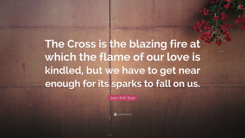 John R.W. Stott Quote: “The Cross is the blazing fire at which the flame of our love is kindled, but we have to get near enough for its sparks to fall on us.”