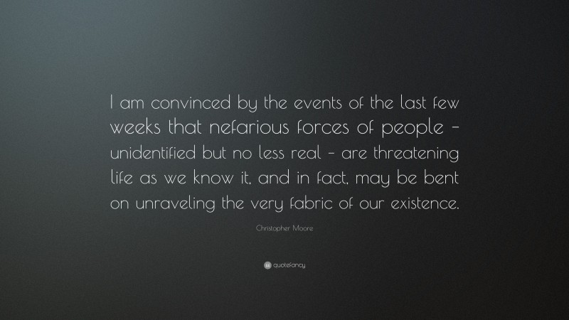 Christopher Moore Quote: “I am convinced by the events of the last few weeks that nefarious forces of people – unidentified but no less real – are threatening life as we know it, and in fact, may be bent on unraveling the very fabric of our existence.”