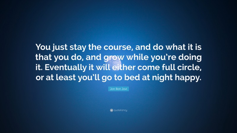 Jon Bon Jovi Quote: “You just stay the course, and do what it is that you do, and grow while you’re doing it. Eventually it will either come full circle, or at least you’ll go to bed at night happy.”