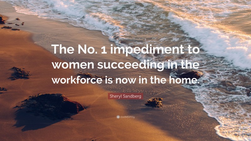 Sheryl Sandberg Quote: “The No. 1 impediment to women succeeding in the workforce is now in the home.”