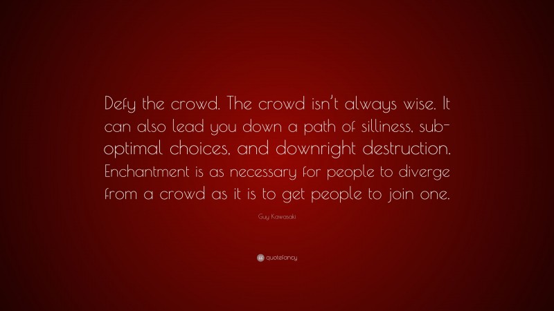 Guy Kawasaki Quote: “Defy the crowd. The crowd isn’t always wise. It can also lead you down a path of silliness, sub-optimal choices, and downright destruction. Enchantment is as necessary for people to diverge from a crowd as it is to get people to join one.”