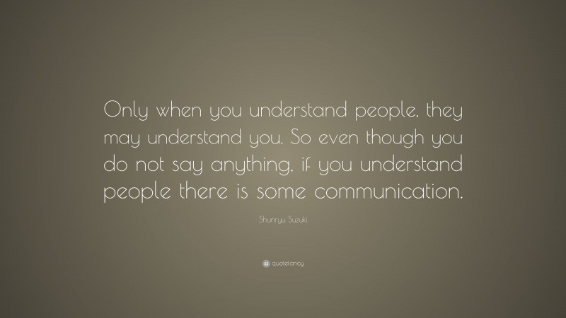 Shunryu Suzuki Quote: “Only when you understand people, they may understand you. So even though you do not say anything, if you understand people there is some communication.”