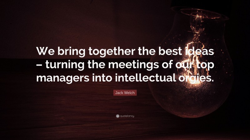 Jack Welch Quote: “We bring together the best ideas – turning the meetings of our top managers into intellectual orgies.”