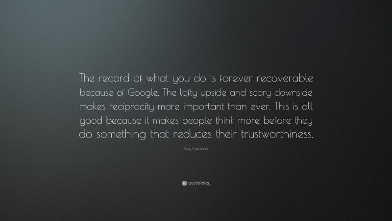 Guy Kawasaki Quote: “The record of what you do is forever recoverable because of Google. The lofty upside and scary downside makes reciprocity more important than ever. This is all good because it makes people think more before they do something that reduces their trustworthiness.”