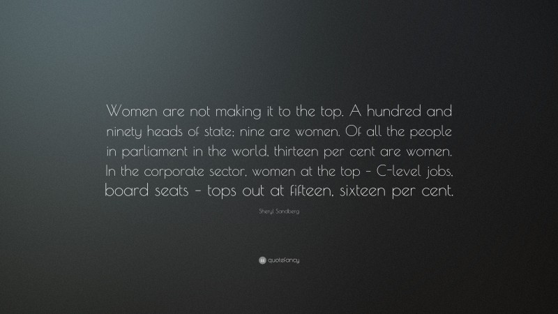 Sheryl Sandberg Quote: “Women are not making it to the top. A hundred and ninety heads of state; nine are women. Of all the people in parliament in the world, thirteen per cent are women. In the corporate sector, women at the top – C-level jobs, board seats – tops out at fifteen, sixteen per cent.”