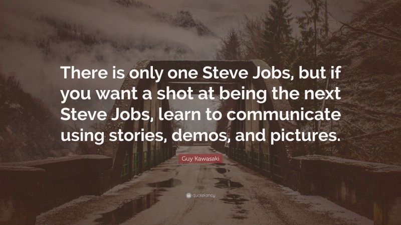 Guy Kawasaki Quote: “There is only one Steve Jobs, but if you want a shot at being the next Steve Jobs, learn to communicate using stories, demos, and pictures.”