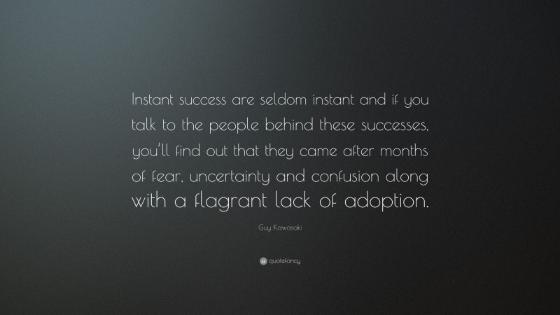 Guy Kawasaki Quote: “Instant success are seldom instant and if you talk to the people behind these successes, you’ll find out that they came after months of fear, uncertainty and confusion along with a flagrant lack of adoption.”
