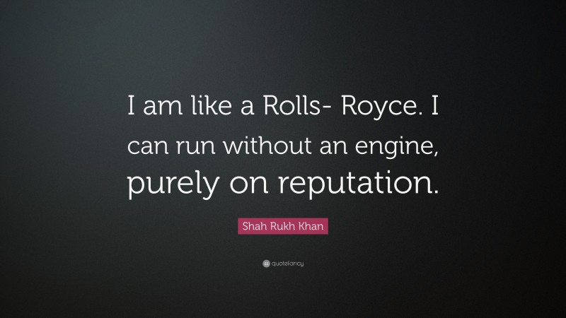 Shah Rukh Khan Quote: “I am like a Rolls- Royce. I can run without an engine, purely on reputation.”