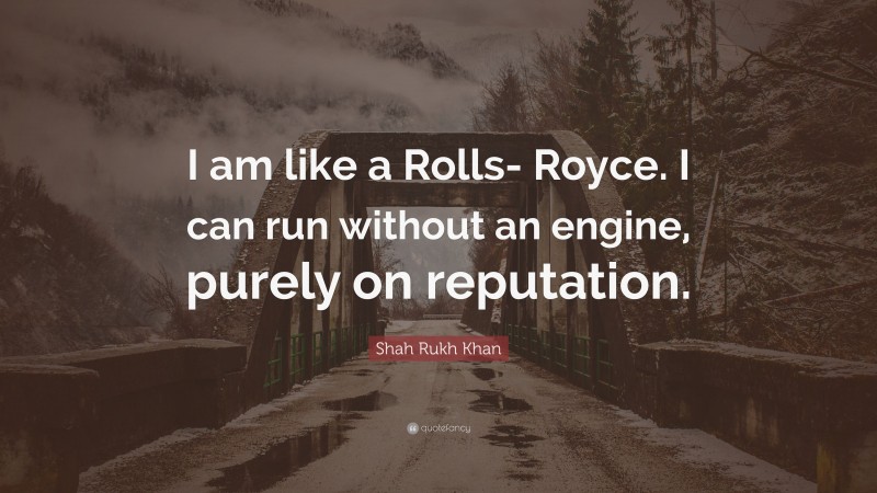 Shah Rukh Khan Quote: “I am like a Rolls- Royce. I can run without an engine, purely on reputation.”