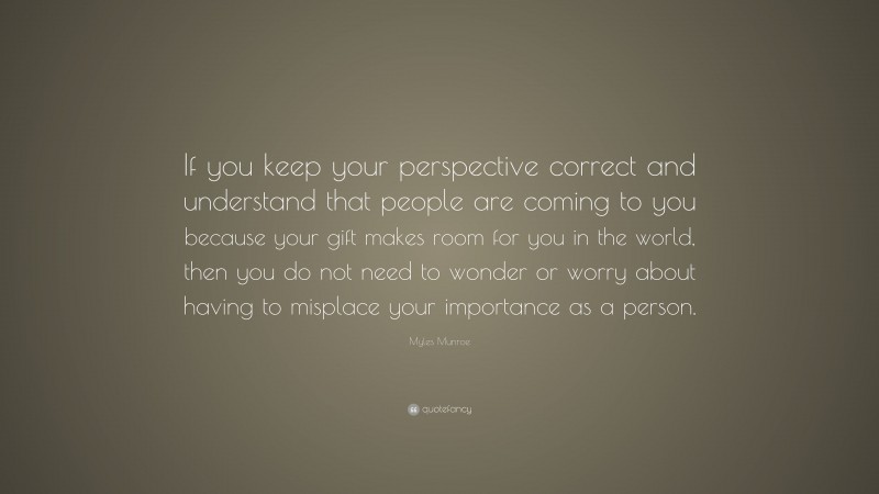 Myles Munroe Quote: “If you keep your perspective correct and understand that people are coming to you because your gift makes room for you in the world, then you do not need to wonder or worry about having to misplace your importance as a person.”