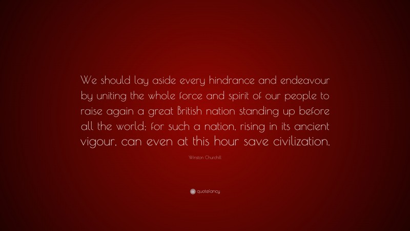 Winston Churchill Quote: “We should lay aside every hindrance and endeavour by uniting the whole force and spirit of our people to raise again a great British nation standing up before all the world; for such a nation, rising in its ancient vigour, can even at this hour save civilization.”