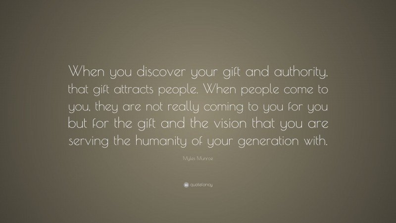 Myles Munroe Quote: “When you discover your gift and authority, that gift attracts people. When people come to you, they are not really coming to you for you but for the gift and the vision that you are serving the humanity of your generation with.”
