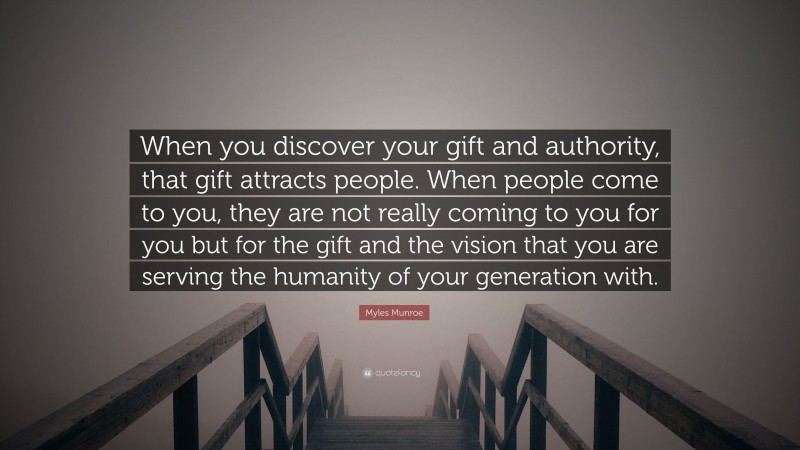 Myles Munroe Quote: “When you discover your gift and authority, that gift attracts people. When people come to you, they are not really coming to you for you but for the gift and the vision that you are serving the humanity of your generation with.”