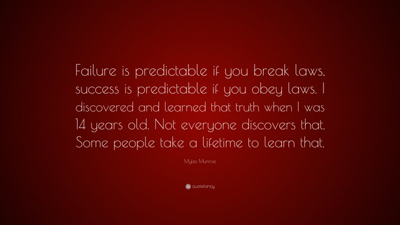 Myles Munroe Quote: “Failure is predictable if you break laws, success is predictable if you obey laws. I discovered and learned that truth when I was 14 years old. Not everyone discovers that. Some people take a lifetime to learn that.”