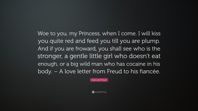 Sigmund Freud Quote: “Woe to you, my Princess, when I come. I will kiss you quite red and feed you till you are plump. And if you are froward, you shall see who is the stronger, a gentle little girl who doesn’t eat enough, or a big wild man who has cocaine in his body. – A love letter from Freud to his fiancée.”