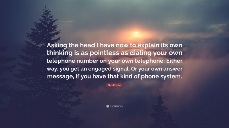 Nick Hornby Quote: “Asking the head I have now to explain its own thinking is as pointless as dialing your own telephone number on your own telephone: Either way, you get an engaged signal. Or your own answer message, if you have that kind of phone system.”